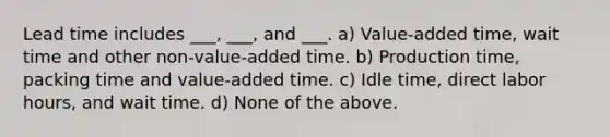 Lead time includes ___, ___, and ___. a) Value-added time, wait time and other non-value-added time. b) Production time, packing time and value-added time. c) Idle time, direct labor hours, and wait time. d) None of the above.