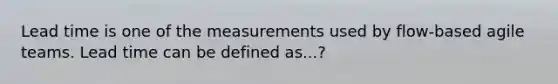 Lead time is one of the measurements used by flow-based agile teams. Lead time can be defined as...?