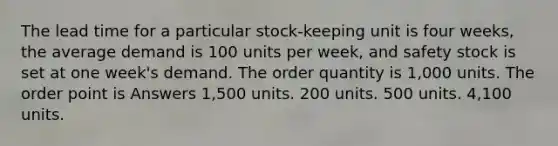 The lead time for a particular stock-keeping unit is four weeks, the average demand is 100 units per week, and safety stock is set at one week's demand. The order quantity is 1,000 units. The order point is Answers 1,500 units. 200 units. 500 units. 4,100 units.