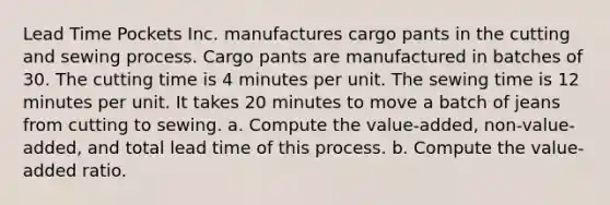 Lead Time Pockets Inc. manufactures cargo pants in the cutting and sewing process. Cargo pants are manufactured in batches of 30. The cutting time is 4 minutes per unit. The sewing time is 12 minutes per unit. It takes 20 minutes to move a batch of jeans from cutting to sewing. a. Compute the value-added, non-value-added, and total lead time of this process. b. Compute the value-added ratio.