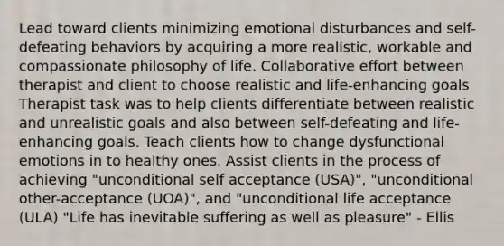 Lead toward clients minimizing emotional disturbances and self-defeating behaviors by acquiring a more realistic, workable and compassionate philosophy of life. Collaborative effort between therapist and client to choose realistic and life-enhancing goals Therapist task was to help clients differentiate between realistic and unrealistic goals and also between self-defeating and life-enhancing goals. Teach clients how to change dysfunctional emotions in to healthy ones. Assist clients in the process of achieving "unconditional self acceptance (USA)", "unconditional other-acceptance (UOA)", and "unconditional life acceptance (ULA) "Life has inevitable suffering as well as pleasure" - Ellis