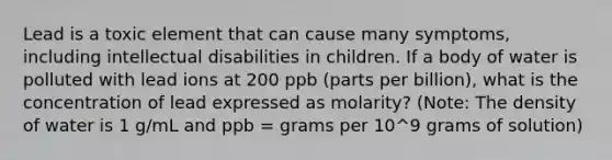 Lead is a toxic element that can cause many symptoms, including intellectual disabilities in children. If a body of water is polluted with lead ions at 200 ppb (parts per billion), what is the concentration of lead expressed as molarity? (Note: The density of water is 1 g/mL and ppb = grams per 10^9 grams of solution)