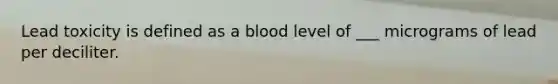 Lead toxicity is defined as a blood level of ___ micrograms of lead per deciliter.