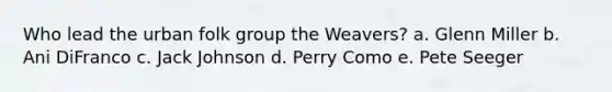 Who lead the urban folk group the Weavers? a. Glenn Miller b. Ani DiFranco c. Jack Johnson d. Perry Como e. Pete Seeger