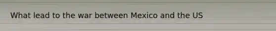 What lead to the war between Mexico and the US