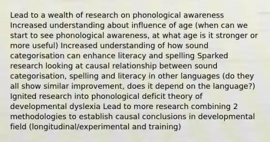 Lead to a wealth of research on phonological awareness Increased understanding about influence of age (when can we start to see phonological awareness, at what age is it stronger or more useful) Increased understanding of how sound categorisation can enhance literacy and spelling Sparked research looking at causal relationship between sound categorisation, spelling and literacy in other languages (do they all show similar improvement, does it depend on the language?) Ignited research into phonological deficit theory of developmental dyslexia Lead to more research combining 2 methodologies to establish causal conclusions in developmental field (longitudinal/experimental and training)