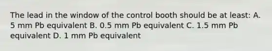 The lead in the window of the control booth should be at least: A. 5 mm Pb equivalent B. 0.5 mm Pb equivalent C. 1.5 mm Pb equivalent D. 1 mm Pb equivalent