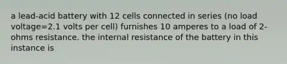 a lead-acid battery with 12 cells connected in series (no load voltage=2.1 volts per cell) furnishes 10 amperes to a load of 2-ohms resistance. the internal resistance of the battery in this instance is