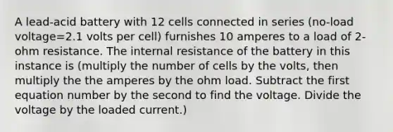 A lead-acid battery with 12 cells connected in series (no-load voltage=2.1 volts per cell) furnishes 10 amperes to a load of 2-ohm resistance. The internal resistance of the battery in this instance is (multiply the number of cells by the volts, then multiply the the amperes by the ohm load. Subtract the first equation number by the second to find the voltage. Divide the voltage by the loaded current.)