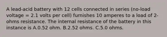 A lead-acid battery with 12 cells connected in series (no-load voltage = 2.1 volts per cell) furnishes 10 amperes to a load of 2-ohms resistance. The internal resistance of the battery in this instance is A.0.52 ohm. B.2.52 ohms. C.5.0 ohms.