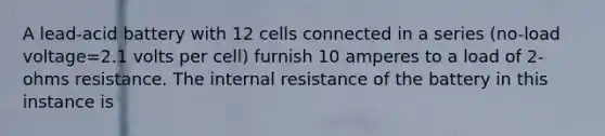 A lead-acid battery with 12 cells connected in a series (no-load voltage=2.1 volts per cell) furnish 10 amperes to a load of 2-ohms resistance. The internal resistance of the battery in this instance is