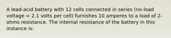 A lead-acid battery with 12 cells connected in series (no-load voltage = 2.1 volts per cell) furnishes 10 amperes to a load of 2-ohms resistance. The internal resistance of the battery in this instance is: