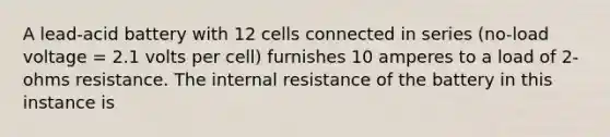 A lead-acid battery with 12 cells connected in series (no-load voltage = 2.1 volts per cell) furnishes 10 amperes to a load of 2-ohms resistance. The internal resistance of the battery in this instance is