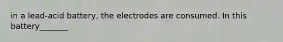 in a lead-acid battery, the electrodes are consumed. In this battery_______