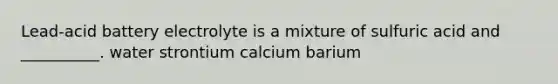 Lead-acid battery electrolyte is a mixture of sulfuric acid and __________. water strontium calcium barium