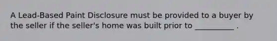 A Lead-Based Paint Disclosure must be provided to a buyer by the seller if the seller's home was built prior to __________ .
