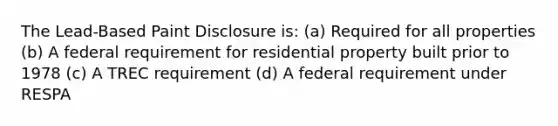 The Lead-Based Paint Disclosure is: (a) Required for all properties (b) A federal requirement for residential property built prior to 1978 (c) A TREC requirement (d) A federal requirement under RESPA