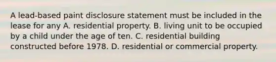 A lead-based paint disclosure statement must be included in the lease for any A. residential property. B. living unit to be occupied by a child under the age of ten. C. residential building constructed before 1978. D. residential or commercial property.