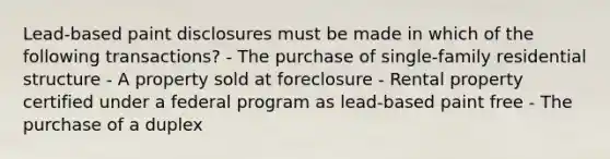 Lead-based paint disclosures must be made in which of the following transactions? - The purchase of single-family residential structure - A property sold at foreclosure - Rental property certified under a federal program as lead-based paint free - The purchase of a duplex