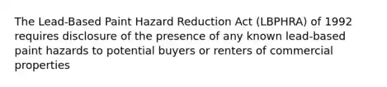 The Lead-Based Paint Hazard Reduction Act (LBPHRA) of 1992 requires disclosure of the presence of any known lead-based paint hazards to potential buyers or renters of commercial properties