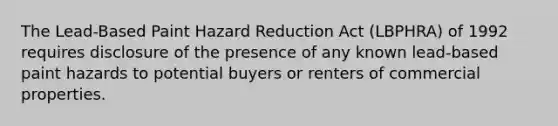 The Lead-Based Paint Hazard Reduction Act (LBPHRA) of 1992 requires disclosure of the presence of any known lead-based paint hazards to potential buyers or renters of commercial properties.