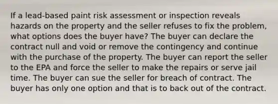 If a lead-based paint risk assessment or inspection reveals hazards on the property and the seller refuses to fix the problem, what options does the buyer have? The buyer can declare the contract null and void or remove the contingency and continue with the purchase of the property. The buyer can report the seller to the EPA and force the seller to make the repairs or serve jail time. The buyer can sue the seller for breach of contract. The buyer has only one option and that is to back out of the contract.