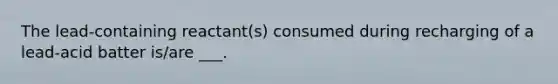 The lead-containing reactant(s) consumed during recharging of a lead-acid batter is/are ___.