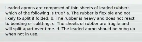 Leaded aprons are composed of thin sheets of leaded rubber; which of the following is true? a. The rubber is flexible and not likely to split if folded. b. The rubber is heavy and does not react to bending or splitting. c. The sheets of rubber are fragile and will split apart over time. d. The leaded apron should be hung up when not in use.