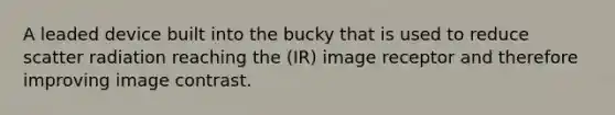 A leaded device built into the bucky that is used to reduce scatter radiation reaching the (IR) image receptor and therefore improving image contrast.