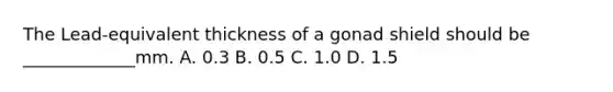 The Lead-equivalent thickness of a gonad shield should be _____________mm. A. 0.3 B. 0.5 C. 1.0 D. 1.5