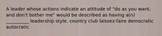 A leader whose actions indicate an attitude of "do as you want, and don't bother me" would be described as having a(n) __________ leadership style. country club laissez-faire democratic autocratic