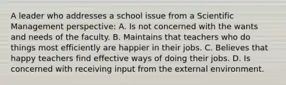 A leader who addresses a school issue from a Scientific Management perspective: A. Is not concerned with the wants and needs of the faculty. B. Maintains that teachers who do things most efficiently are happier in their jobs. C. Believes that happy teachers find effective ways of doing their jobs. D. Is concerned with receiving input from <a href='https://www.questionai.com/knowledge/kpkoUX83Zl-the-external-environment' class='anchor-knowledge'>the external environment</a>.