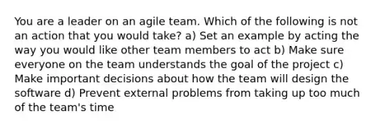 You are a leader on an agile team. Which of the following is not an action that you would take? a) Set an example by acting the way you would like other team members to act b) Make sure everyone on the team understands the goal of the project c) Make important decisions about how the team will design the software d) Prevent external problems from taking up too much of the team's time