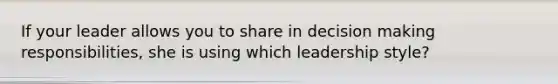 If your leader allows you to share in decision making responsibilities, she is using which leadership style?