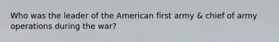 Who was the leader of the American first army & chief of army operations during the war?
