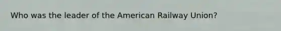 Who was the leader of the American Railway Union?