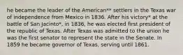 he became the leader of the American** settlers in the Texas war of independence from Mexico in 1836. After his victory* at the battle of San Jacinto*, in 1836, he was elected first president of the republic of Texas. After Texas was admitted to the union he was the first senator to represent the state in the Senate. In 1859 he became governor of Texas, serving until 1861.