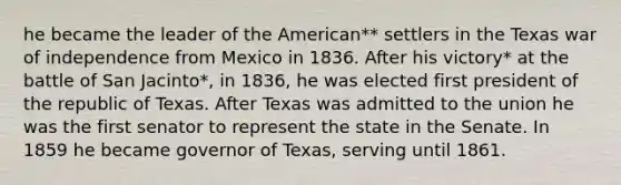 he became the leader of the American** settlers in the Texas war of independence from Mexico in 1836. After his victory* at the battle of San Jacinto*, in 1836, he was elected first president of the republic of Texas. After Texas was admitted to the union he was the first senator to represent the state in the Senate. In 1859 he became governor of Texas, serving until 1861.