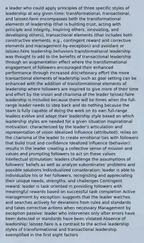 a leader who could apply principles of three specific styles of leadership at any given time: transformational, transactional, and laissez-faire encompasses both the transformational elements of leadership (that is building trust, acting with principle and integrity, inspiring others, innovating, and developing others), transactional elements (that includes both constructive elements, e.g., contingent reward and corrective elements and management-by-exception) and avoidant or laissez-faire leadership behaviors transformational leadership was thought to add to the benefits of transactional leadership through an augmentation effect where the transformational engagement of followers encouraged their enhanced performance through increased discretionary effort the more transactional elements of leadership such as goal setting can be enhanced with the addition of transformational elements of leadership where followers are inspired to give more of their time and effort by the vision and charisma of the leader laissez-faire leadership is included because there will be times when the full-range leader needs to step back and do nothing because the team is fully capable of doing the work on its own full-range leaders evolve and adapt their leadership style based on which leadership styles are needed for a given situation Inspirational motivation: characterized by the leader's articulation and representation of vision Idealized influence (attributed): relies on the charisma of the leader to create emotional ties with followers that build trust and confidence Idealized influence (behavior): results in the leader creating a collective sense of mission and values and prompting followers to act on these values Intellectual stimulation: leaders challenge the assumptions of followers' beliefs as well as analyze subordinates' problems and possible solutions Individualized consideration: leader is able to individualize his or her followers, recognizing and appreciating their unique needs, strengths, and challenges Contingent reward: leader is task oriented in providing followers with meaningful rewards based on successful task completion Active management by exception: suggests that the leader watches and searches actively for deviations from rules and standards and takes corrective actions when necessary Management by exception passive: leader who intervenes only after errors have been detected or standards have been violated Absence of leadership: laissez-faire is a contrast to the active leadership styles of transformational and transactional leadership exemplified in the first eight factors