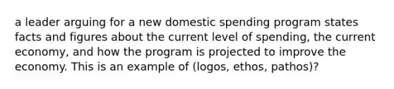 a leader arguing for a new domestic spending program states facts and figures about the current level of spending, the current economy, and how the program is projected to improve the economy. This is an example of (logos, ethos, pathos)?