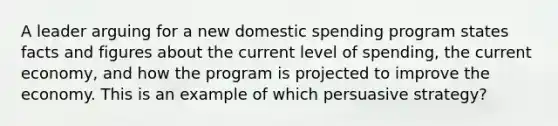 A leader arguing for a new domestic spending program states facts and figures about the current level of spending, the current economy, and how the program is projected to improve the economy. This is an example of which persuasive strategy?