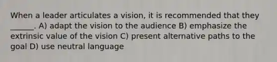 When a leader articulates a vision, it is recommended that they ______. A) adapt the vision to the audience B) emphasize the extrinsic value of the vision C) present alternative paths to the goal D) use neutral language