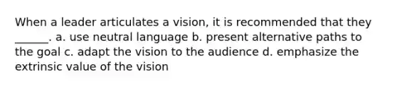 When a leader articulates a vision, it is recommended that they ______. a. use neutral language b. present alternative paths to the goal c. adapt the vision to the audience d. emphasize the extrinsic value of the vision