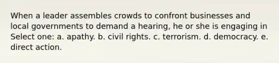 When a leader assembles crowds to confront businesses and local governments to demand a hearing, he or she is engaging in Select one: a. ​apathy. b. civil rights. c. ​terrorism. d. ​democracy. e. ​direct action.