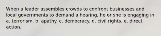 When a leader assembles crowds to confront businesses and local governments to demand a hearing, he or she is engaging in a. terrorism. b. apathy. c. democracy. d. civil rights. e. direct action.