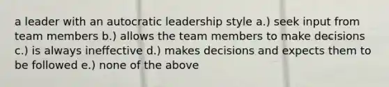 a leader with an autocratic leadership style a.) seek input from team members b.) allows the team members to make decisions c.) is always ineffective d.) makes decisions and expects them to be followed e.) none of the above