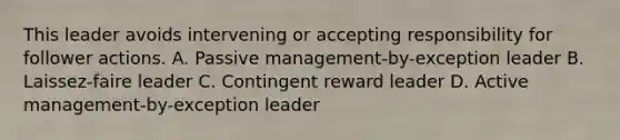 This leader avoids intervening or accepting responsibility for follower actions. A. Passive management-by-exception leader B. Laissez-faire leader C. Contingent reward leader D. Active management-by-exception leader