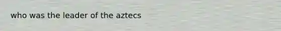 who was the leader of the aztecs