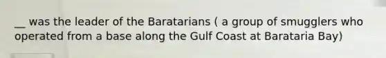 __ was the leader of the Baratarians ( a group of smugglers who operated from a base along the Gulf Coast at Barataria Bay)