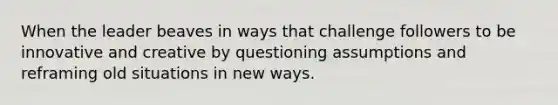 When the leader beaves in ways that challenge followers to be innovative and creative by questioning assumptions and reframing old situations in new ways.